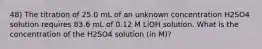 48) The titration of 25.0 mL of an unknown concentration H2SO4 solution requires 83.6 mL of 0.12 M LiOH solution. What is the concentration of the H2SO4 solution (in M)?