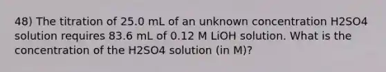 48) The titration of 25.0 mL of an unknown concentration H2SO4 solution requires 83.6 mL of 0.12 M LiOH solution. What is the concentration of the H2SO4 solution (in M)?