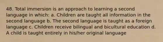 48. Total immersion is an approach to learning a second language in which: a. Children are taught all information in the second language b. The second language is taught as a foreign language c. Children receive bilingual and bicultural education d. A child is taught entirely in his/her original language