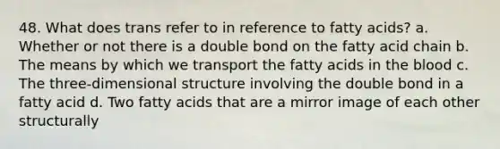 48. What does trans refer to in reference to fatty acids? a. Whether or not there is a double bond on the fatty acid chain b. The means by which we transport the fatty acids in the blood c. The three-dimensional structure involving the double bond in a fatty acid d. Two fatty acids that are a mirror image of each other structurally