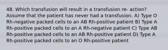 48. Which transfusion will result in a transfusion re- action? Assume that the patient has never had a transfusion. A) Type O Rh-negative packed cells to an AB Rh-positive patient B) Type A Rh-positive packed cells to an A Rh-negative patient C) Type AB Rh-positive packed cells to an AB Rh-positive patient D) Type A Rh-positive packed cells to an O Rh-positive patient