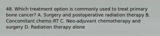 48. Which treatment option is commonly used to treat primary bone cancer? A. Surgery and postoperative radiation therapy B. Concomitant chemo-RT C. Neo-adjuvant chemotherapy and surgery D. Radiation therapy alone