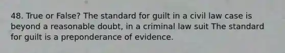 48. True or False? The standard for guilt in a civil law case is beyond a reasonable doubt, in a criminal law suit The standard for guilt is a preponderance of evidence.