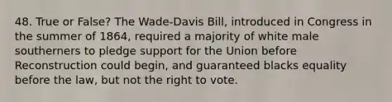 48. True or False? The Wade-Davis Bill, introduced in Congress in the summer of 1864, required a majority of white male southerners to pledge support for the Union before Reconstruction could begin, and guaranteed blacks equality before the law, but not <a href='https://www.questionai.com/knowledge/kr9tEqZQot-the-right-to-vote' class='anchor-knowledge'>the right to vote</a>.