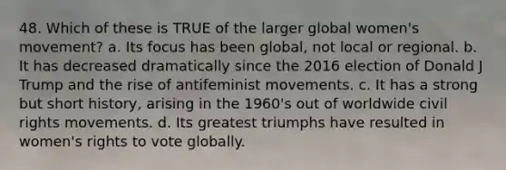 48. Which of these is TRUE of the larger global women's movement? a. Its focus has been global, not local or regional. b. It has decreased dramatically since the 2016 election of Donald J Trump and the rise of antifeminist movements. c. It has a strong but short history, arising in the 1960's out of worldwide civil rights movements. d. Its greatest triumphs have resulted in women's rights to vote globally.