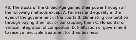 48. The trusts of the Gilded Age gained their power through all the following methods except A. Fairness and equality in the eyes of the government in the courts B. Eliminating competition through buying them out or bankrupting them C. Horizontal or vertical integration of competition D. Infiltration of government to receive favorable treatment for their business