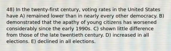 48) In the twenty-first century, voting rates in the United States have A) remained lower than in nearly every other democracy. B) demonstrated that the apathy of young citizens has worsened considerably since the early 1990s. C) shown little difference from those of the late twentieth century. D) increased in all elections. E) declined in all elections.