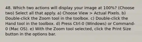 48. Which two actions will display your image at 100%? (Choose two) Select all that apply. a) Choose View > Actual Pixels. b) Double-click the Zoom tool in the toolbox. c) Double-click the Hand tool in the toolbox. d) Press Ctrl-0 (Windows) or Command-0 (Mac OS). e) With the Zoom tool selected, click the Print Size button in the options bar.