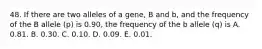 48. If there are two alleles of a gene, B and b, and the frequency of the B allele (p) is 0.90, the frequency of the b allele (q) is A. 0.81. B. 0.30. C. 0.10. D. 0.09. E. 0.01.