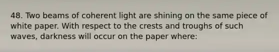 48. Two beams of coherent light are shining on the same piece of white paper. With respect to the crests and troughs of such waves, darkness will occur on the paper where: