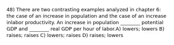 48) There are two contrasting examples analyzed in chapter 6: the case of an increase in population and the case of an increase inlabor productivity. An increase in population ________ potential GDP and ________ real GDP per hour of labor.A) lowers; lowers B) raises; raises C) lowers; raises D) raises; lowers