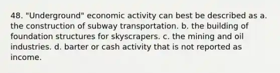 48. "Underground" economic activity can best be described as a. the construction of subway transportation. b. the building of foundation structures for skyscrapers. c. the mining and oil industries. d. barter or cash activity that is not reported as income.