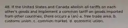 48. If the United States and Canada abolish all tariffs on each other's goods and implement a common tariff on goods imported from other countries, there occurs a (an) a. free trade area. b. customs union. c. common market. d. economic union.