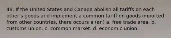 48. If the United States and Canada abolish all tariffs on each other's goods and implement a common tariff on goods imported from other countries, there occurs a (an) a. free trade area. b. customs union. c. common market. d. economic union.