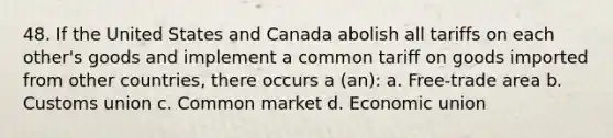 48. If the United States and Canada abolish all tariffs on each other's goods and implement a common tariff on goods imported from other countries, there occurs a (an): a. Free-trade area b. Customs union c. Common market d. Economic union