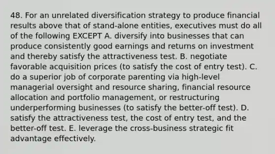 48. For an unrelated diversification strategy to produce financial results above that of stand-alone entities, executives must do all of the following EXCEPT A. diversify into businesses that can produce consistently good earnings and returns on investment and thereby satisfy the attractiveness test. B. negotiate favorable acquisition prices (to satisfy the cost of entry test). C. do a superior job of corporate parenting via high-level managerial oversight and resource sharing, financial resource allocation and portfolio management, or restructuring underperforming businesses (to satisfy the better-off test). D. satisfy the attractiveness test, the cost of entry test, and the better-off test. E. leverage the cross-business strategic fit advantage effectively.