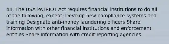 48. The USA PATRIOT Act requires financial institutions to do all of the following, except: Develop new compliance systems and training Designate anti-money laundering officers Share information with other financial institutions and enforcement entities Share information with credit reporting agencies