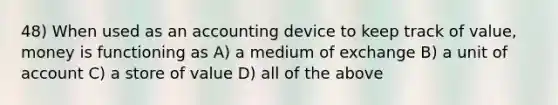 48) When used as an accounting device to keep track of value, money is functioning as A) a medium of exchange B) a unit of account C) a store of value D) all of the above