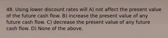 48. Using lower discount rates will A) not affect the present value of the future cash flow. B) increase the present value of any future cash flow. C) decrease the present value of any future cash flow. D) None of the above.