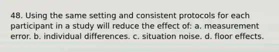 48. Using the same setting and consistent protocols for each participant in a study will reduce the effect of: a. measurement error. b. individual differences. c. situation noise. d. floor effects.