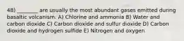 48) ________ are usually the most abundant gases emitted during basaltic volcanism. A) Chlorine and ammonia B) Water and carbon dioxide C) Carbon dioxide and sulfur dioxide D) Carbon dioxide and hydrogen sulfide E) Nitrogen and oxygen