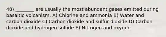 48) ________ are usually the most abundant gases emitted during basaltic volcanism. A) Chlorine and ammonia B) Water and carbon dioxide C) Carbon dioxide and sulfur dioxide D) Carbon dioxide and hydrogen sulfide E) Nitrogen and oxygen