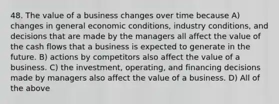 48. The value of a business changes over time because A) changes in general economic conditions, industry conditions, and decisions that are made by the managers all affect the value of the cash flows that a business is expected to generate in the future. B) actions by competitors also affect the value of a business. C) the investment, operating, and financing decisions made by managers also affect the value of a business. D) All of the above