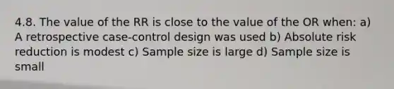 4.8. The value of the RR is close to the value of the OR when: a) A retrospective case-control design was used b) Absolute risk reduction is modest c) Sample size is large d) Sample size is small