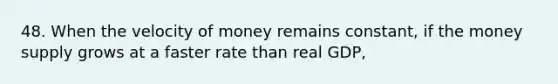 48. When the velocity of money remains constant, if the money supply grows at a faster rate than real GDP,