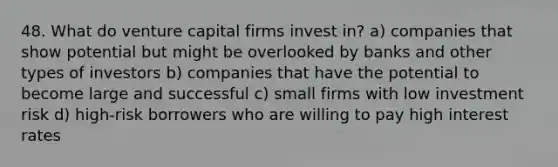 48. What do venture capital firms invest in? a) companies that show potential but might be overlooked by banks and other types of investors b) companies that have the potential to become large and successful c) small firms with low investment risk d) high-risk borrowers who are willing to pay high interest rates