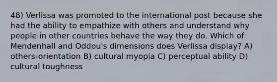 48) Verlissa was promoted to the international post because she had the ability to empathize with others and understand why people in other countries behave the way they do. Which of Mendenhall and Oddou's dimensions does Verlissa display? A) others-orientation B) cultural myopia C) perceptual ability D) cultural toughness