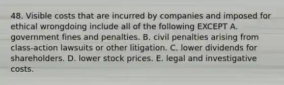 48. Visible costs that are incurred by companies and imposed for ethical wrongdoing include all of the following EXCEPT A. government fines and penalties. B. civil penalties arising from class-action lawsuits or other litigation. C. lower dividends for shareholders. D. lower stock prices. E. legal and investigative costs.