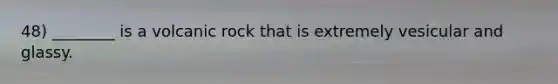 48) ________ is a volcanic rock that is extremely vesicular and glassy.