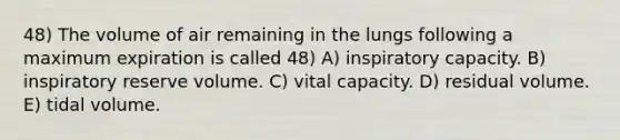 48) The volume of air remaining in the lungs following a maximum expiration is called 48) A) inspiratory capacity. B) inspiratory reserve volume. C) vital capacity. D) residual volume. E) tidal volume.