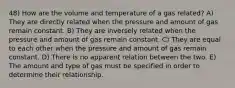 48) How are the volume and temperature of a gas related? A) They are directly related when the pressure and amount of gas remain constant. B) They are inversely related when the pressure and amount of gas remain constant. C) They are equal to each other when the pressure and amount of gas remain constant. D) There is no apparent relation between the two. E) The amount and type of gas must be specified in order to determine their relationship.