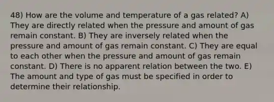 48) How are the volume and temperature of a gas related? A) They are directly related when the pressure and amount of gas remain constant. B) They are inversely related when the pressure and amount of gas remain constant. C) They are equal to each other when the pressure and amount of gas remain constant. D) There is no apparent relation between the two. E) The amount and type of gas must be specified in order to determine their relationship.