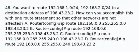 48. You want to route 192.168.1.0/24, 192.168.2.0/24 to a destination address of 198.43.23.2. How can you accomplish this with one route statement so that other networks are not affected? A. Router(config)#ip route 192.168.0.0 255.255.0.0 198.43.23.2 B. Router(config)#ip route 192.168.0.0 255.255.255.0 198.43.23.2 C. Router(config)#ip route 192.168.0.0 255.255.240.0 198.43.23.2 D. Router(config)#ip route 192.168.0.0 255.255.0.240 198.43.23.2