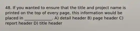 48. If you wanted to ensure that the title and project name is printed on the top of every page, this information would be placed in ______________. A) detail header B) page header C) report header D) title header