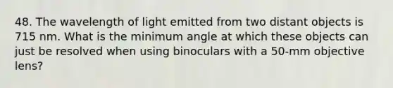 48. The wavelength of light emitted from two distant objects is 715 nm. What is the minimum angle at which these objects can just be resolved when using binoculars with a 50-mm objective lens?