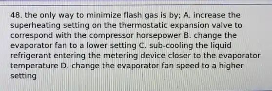 48. the only way to minimize flash gas is by; A. increase the superheating setting on the thermostatic expansion valve to correspond with the compressor horsepower B. change the evaporator fan to a lower setting C. sub-cooling the liquid refrigerant entering the metering device closer to the evaporator temperature D. change the evaporator fan speed to a higher setting