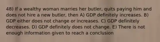 48) If a wealthy woman marries her butler, quits paying him and does not hire a new butler, then A) GDP definitely increases. B) GDP either does not change or increases. C) GDP definitely decreases. D) GDP definitely does not change. E) There is not enough information given to reach a conclusion