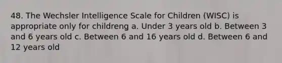 48. The Wechsler Intelligence Scale for Children (WISC) is appropriate only for childrenǥ a. Under 3 years old b. Between 3 and 6 years old c. Between 6 and 16 years old d. Between 6 and 12 years old