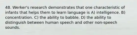 48. Werker's research demonstrates that one characteristic of infants that helps them to learn language is A) intelligence. B) concentration. C) the ability to babble. D) the ability to distinguish between human speech and other non-speech sounds.