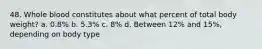 48. Whole blood constitutes about what percent of total body weight? a. 0.8% b. 5.3% c. 8% d. Between 12% and 15%, depending on body type