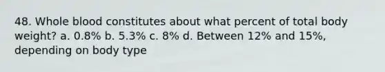 48. Whole blood constitutes about what percent of total body weight? a. 0.8% b. 5.3% c. 8% d. Between 12% and 15%, depending on body type