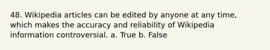 48. Wikipedia articles can be edited by anyone at any time, which makes the accuracy and reliability of Wikipedia information controversial. a. True b. False