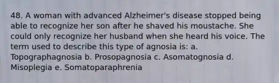 48. A woman with advanced Alzheimer's disease stopped being able to recognize her son after he shaved his moustache. She could only recognize her husband when she heard his voice. The term used to describe this type of agnosia is: a. Topographagnosia b. Prosopagnosia c. Asomatognosia d. Misoplegia e. Somatoparaphrenia