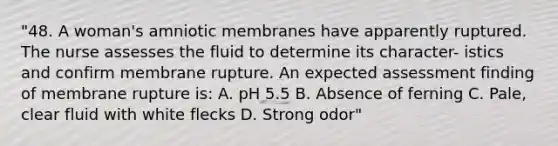 "48. A woman's amniotic membranes have apparently ruptured. The nurse assesses the fluid to determine its character- istics and confirm membrane rupture. An expected assessment finding of membrane rupture is: A. pH 5.5 B. Absence of ferning C. Pale, clear fluid with white flecks D. Strong odor"