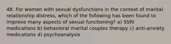 48. For women with sexual dysfunctions in the context of marital relationship distress, which of the following has been found to improve many aspects of sexual functioning? a) SSRI medications b) behavioral marital couples therapy c) anti-anxiety medications d) psychoanalysis