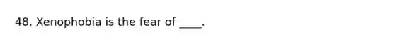 48. Xenophobia is the fear of ____.